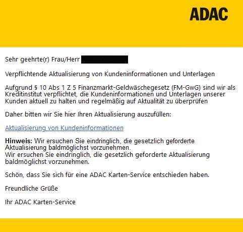 Sehr geehrte(r) Frau/Herr XXXXX Verpflichtende Aktualisierung von Kundeninformationen und Unterlagen Aufgrund § 10 Abs 1 Z 5 Finanzmarkt-Geldwäschegesetz (FM-GwG) sind wir als Kreditinstitut verpflichtet, die Kundeninformationen und Unterlagen unserer Kunden aktuell zu halten und regelmäßig auf Aktualität zu überprüfen Daher bitten wir Sie hier Ihren Aktualisierung auszufüllen: Aktualisierung von Kundeninformationen Hinweis: Wir ersuchen Sie eindringlich, die gesetzlich geforderte Aktualisierung baldmöglichst vorzunehmen. Wir ersuchen Sie eindringlich, die gesetzlich geforderte Aktualisierung baldmöglichst vorzunehmen. Schön, dass Sie sich für eine ADAC Karten-Service entschieden haben. Freundliche Grüße Ihr ADAC Karten-Service