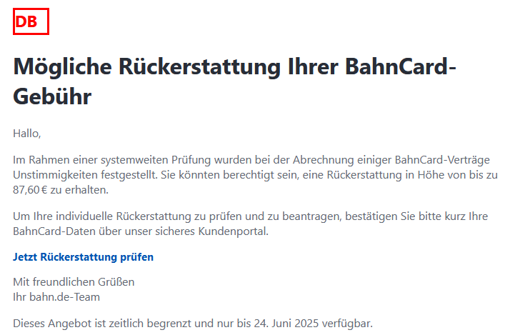 Mögliche Rückerstattung Ihrer BahnCard-Gebühr Hallo, Im Rahmen einer systemweiten Prüfung wurden bei der Abrechnung einiger BahnCard-Verträge Unstimmigkeiten festgestellt. Sie könnten berechtigt sein, eine Rückerstattung in Höhe von bis zu 87,60 € zu erhalten. Um Ihre individuelle Rückerstattung zu prüfen und zu beantragen, bestätigen Sie bitte kurz Ihre BahnCard-Daten über unser sicheres Kundenportal. Jetzt Rückerstattung prüfen Mit freundlichen Grüßen Ihr bahn.de-Team Dieses Angebot ist zeitlich begrenzt und nur bis 24. Juni 2025 verfügbar.