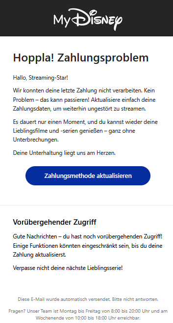 Hoppla! Zahlungsproblem Hallo, Streaming-Star! Wir konnten deine letzte Zahlung nicht verarbeiten. Kein Problem – das kann passieren! Aktualisiere einfach deine Zahlungsdaten, um weiterhin ungestört zu streamen. Es dauert nur einen Moment, und du kannst wieder deine Lieblingsfilme und -serien genießen – ganz ohne Unterbrechungen. Deine Unterhaltung liegt uns am Herzen. Zahlungsmethode aktualisieren Vorübergehender Zugriff Gute Nachrichten – du hast noch vorübergehenden Zugriff! Einige Funktionen könnten eingeschränkt sein, bis du deine Zahlung aktualisierst. Verpasse nicht deine nächste Lieblingsserie! Diese E-Mail wurde automatisch versendet. Bitte nicht antworten.