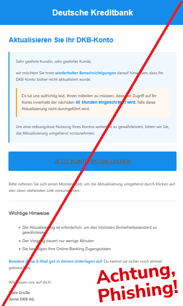 Aktualisieren Sie Ihr DKB-Konto Sehr geehrte Kundin, sehr geehrter Kunde, wir möchten Sie trotz wiederholter Benachrichtigungen darauf hinweisen, dass Ihr DKB-Konto bisher nicht aktualisiert wurde. Es tut uns aufrichtig leid, Ihnen mitteilen zu müssen, dass der Zugriff auf Ihr Konto innerhalb der nächsten 48 Stunden eingeschränkt wird, falls diese Aktualisierung nicht durchgeführt wird.  Um eine reibungslose Nutzung Ihres Kontos weiterhin zu gewährleisten, bitten wir Sie, die Aktualisierung umgehend vorzunehmen. JETZT KONTO AKTUALISIEREN  Bitte nehmen Sie sich einen Moment Zeit, um die Aktualisierung umgehend durch Klicken auf den oben stehenden Link vorzunehmen. Wichtige Hinweise •	Die Aktualisierung ist erforderlich, um den höchsten Sicherheitsstandard zu gewährleisten •	Der Vorgang dauert nur wenige Minuten •	Sie benötigen Ihre Online-Banking Zugangsdaten Bewahre diese E-Mail gut in deinen Unterlagen auf. Du kannst sie sicher noch einmal gebrauchen. Wir freuen uns auf dich! Viele Grüße deine DKB AG
