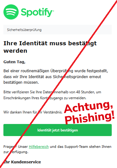 Screenshot einer Mail mit dem Logo von "Spotify" und dem Text:" Sicherheitsüberprüfung Ihre Identität muss bestätigt werden Guten Tag, Bei einer routinemäßigen Überprüfung wurde festgestellt, dass wir Ihre Identität aus Sicherheitsgründen erneut bestätigen müssen. Bitte verifizieren Sie Ihre Daten innerhalb von 48 Stunden, um Einschränkungen Ihres Kontozugangs zu vermeiden.   Wir danken Ihnen für Ihr Verständnis.  Identität jetzt bestätigen Fragen? Unser Hilfebereich und das Support-Team stehen Ihnen zur Verfügung. Ihr Kundenservice".