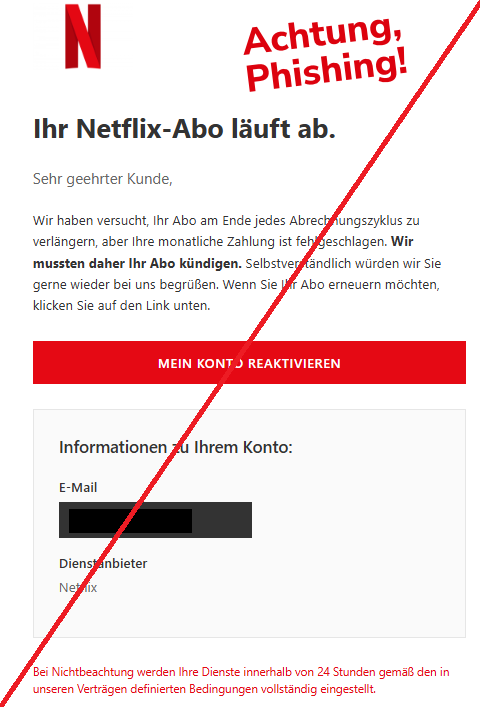 Screenshot einer E-Mail mit Logo von Netflix und Text: " Ihr Netflix-Abo läuft ab. Sehr geehrter Kunde, Wir haben versucht, Ihr Abo am Ende jedes Abrechnungszyklus zu verlängern, aber Ihre monatliche Zahlung ist fehlgeschlagen. Wir mussten daher Ihr Abo kündigen. Selbstverständlich würden wir Sie gerne wieder bei uns begrüßen. Wenn Sie Ihr Abo erneuern möchten, klicken Sie auf den Link unten. MEIN KONTO REAKTIVIEREN Informationen zu Ihrem Konto: E-Mail Dienstanbieter Netflix Bei Nichtbeachtung werden Ihre Dienste innerhalb von 24 Stunden gemäß den in unseren Verträgen definierten Bedingungen vollständig eingestellt."