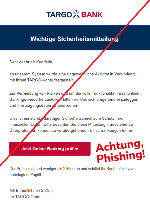 Screenshot einer E-Mail mit Logo der Targobank und Text: " Wichtige Sicherheitsmitteilung Sehr geehrte/r Kunde/in, an unserem System wurde eine ungewöhnliche Aktivität in Verbindung mit Ihrem TARGO-Konto festgestellt. Zur Vermeidung von Risiken und um die volle Funktionalität Ihres Online-Bankings wiederherzustellen, bitten wir Sie, sich umgehend einzuloggen und Ihre Zugangsdaten zu überprüfen. Dies ist ein standardmäßiger Sicherheitscheck zum Schutz Ihrer finanziellen Daten. Bitte beachten Sie diese Mitteilung – ausstehende Überprüfungen können zu vorübergehenden Einschränkungen führen. Jetzt Online-Banking prüfen Der Prozess dauert weniger als 2 Minuten und schützt Ihr Konto effektiv vor unbefugtem Zugriff. Mit freundlichen Grüßen, Ihr TARGO-Team"